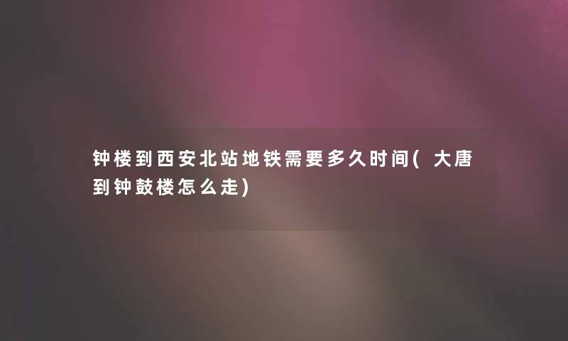 钟楼到西安北站地铁需要多久时间(大唐到钟鼓楼怎么走)