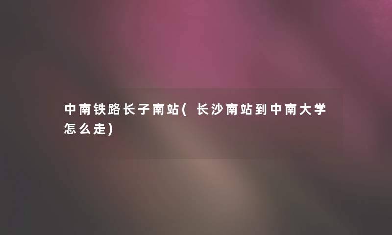 中南铁路长子南站(长沙南站到中南大学怎么走)