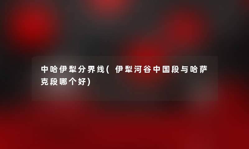 中哈伊犁分界线(伊犁河谷中国段与哈萨克段哪个好)