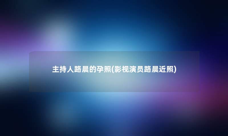 主持人路晨的孕照(影视演员路晨近照)