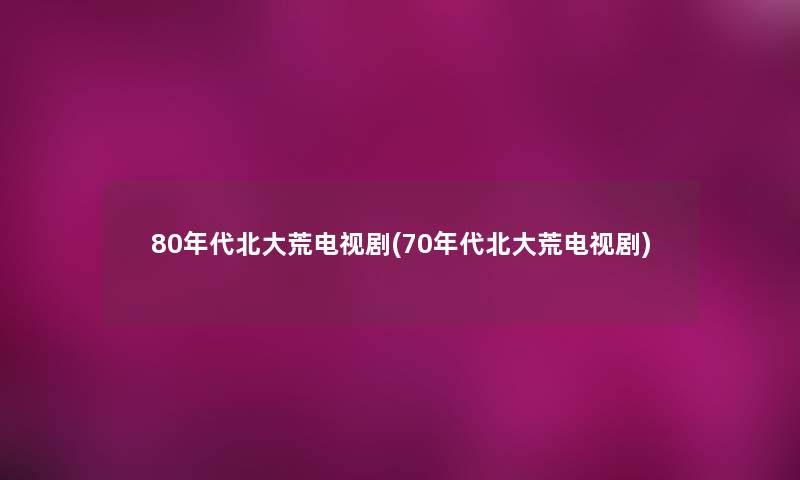 80年代北大荒电视剧(70年代北大荒电视剧)