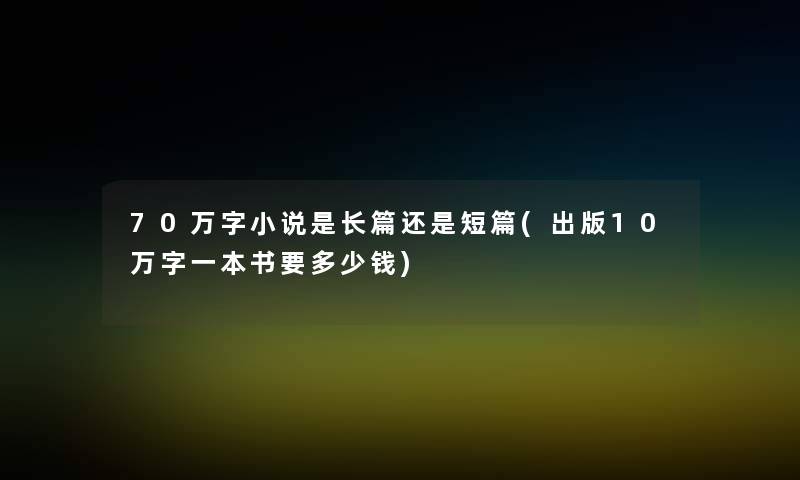 70万字小说是长篇还是短篇(出版10万字一本书要多少钱)