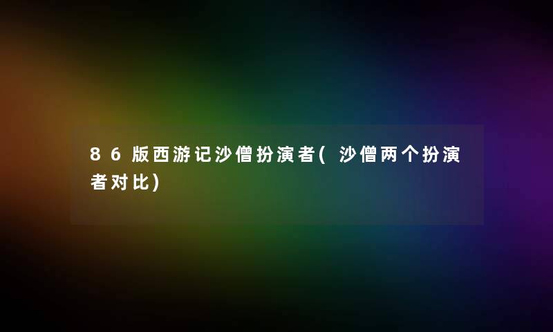 86版西游记沙僧扮演者(沙僧两个扮演者对比)