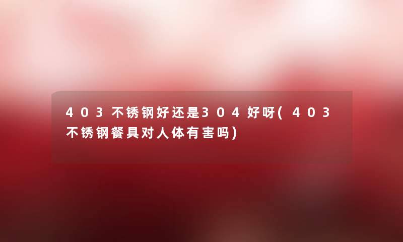 403不锈钢好还是304好呀(403不锈钢餐具对人体有害吗)