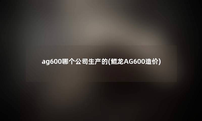 ag600哪个公司生产的(鲲龙AG600造价)