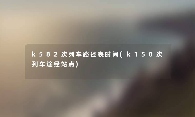 k582次列车路径表时间(k150次列车途经站点)