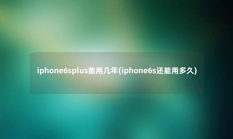 iphone6splus能用几年(iphone6s还能用多久)