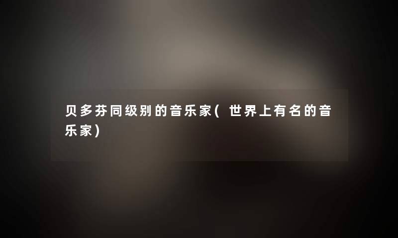 贝多芬同级别的音乐家(世界上有名的音乐家)