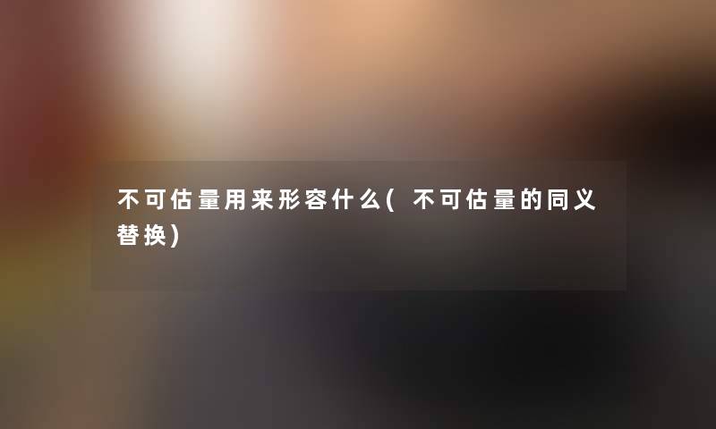 不可估量用来形容什么(不可估量的同义替换)