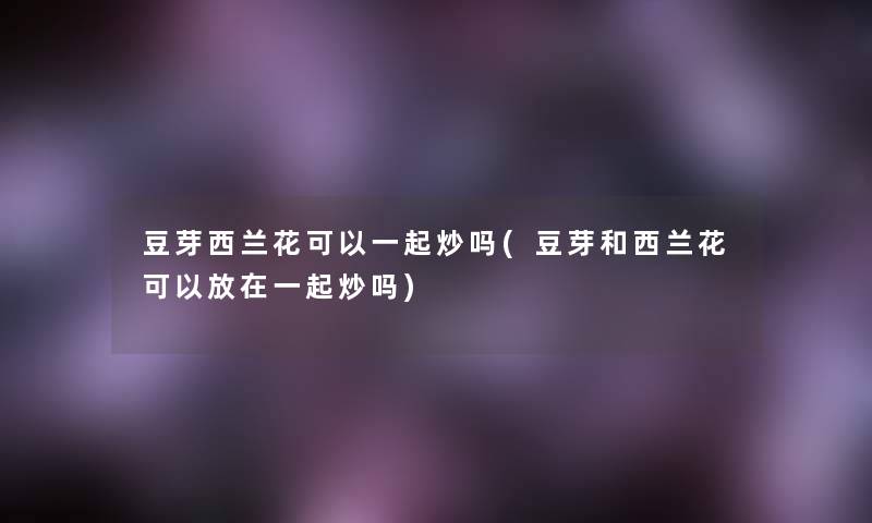 豆芽西兰花可以一起炒吗(豆芽和西兰花可以放在一起炒吗)