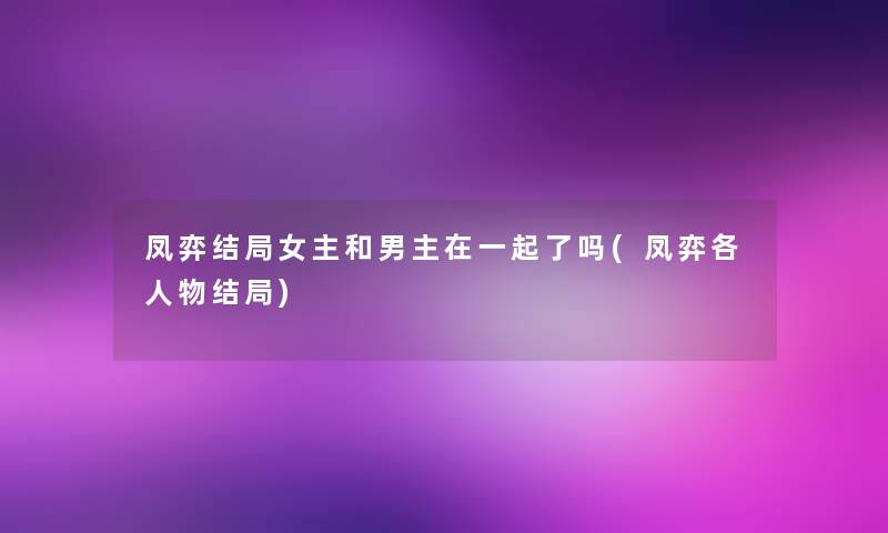 凤弈结局女主和男主在一起了吗(凤弈各人物结局)