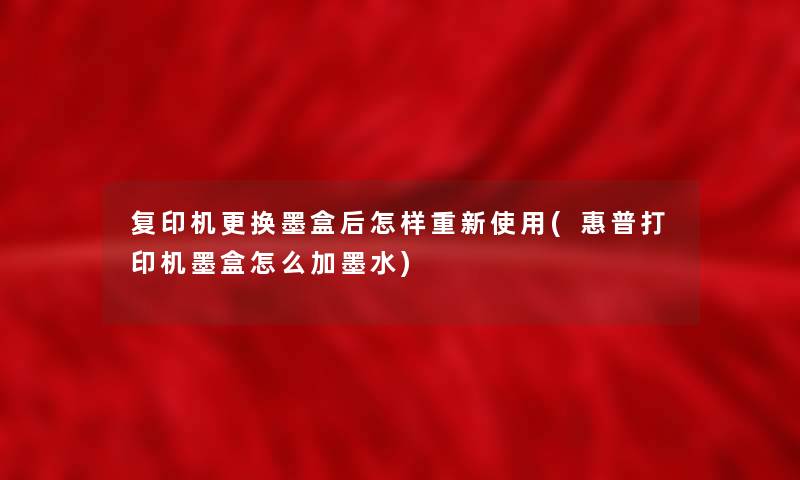 复印机更换墨盒后怎样重新使用(惠普打印机墨盒怎么加墨水)