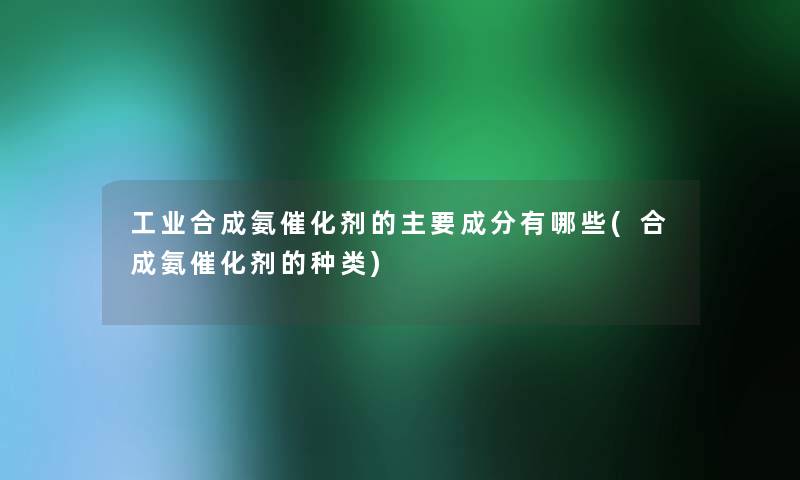 工业合成氨催化剂的主要成分有哪些(合成氨催化剂的种类)