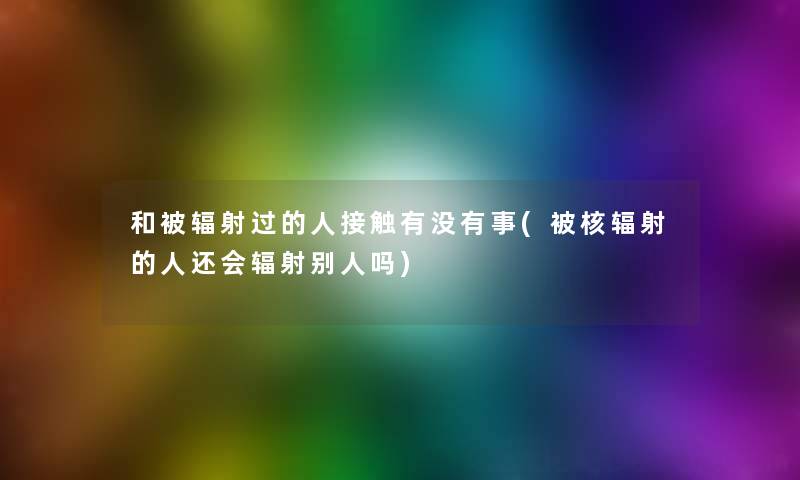 和被辐射过的人接触有没有事(被核辐射的人还会辐射别人吗)