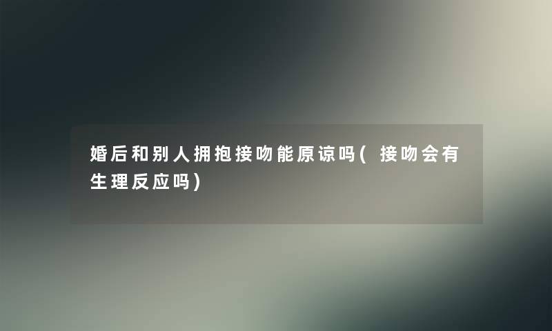 婚后和别人拥抱接吻能原谅吗(接吻会有生理反应吗)