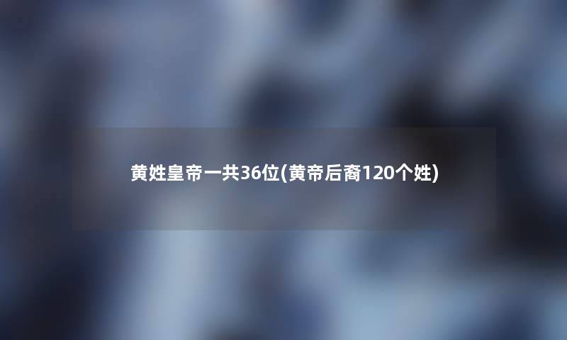 黄姓皇帝一共36位(黄帝后裔120个姓)