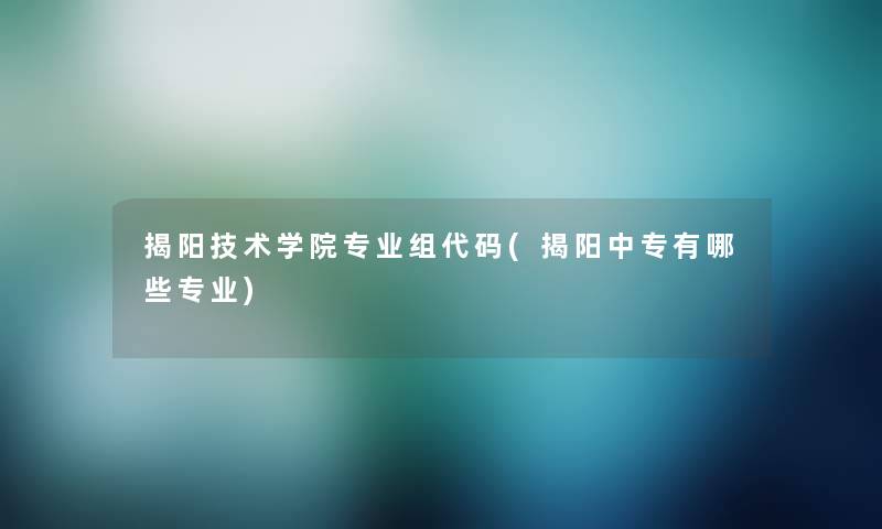 揭阳技术学院专业组代码(揭阳中专有哪些专业)