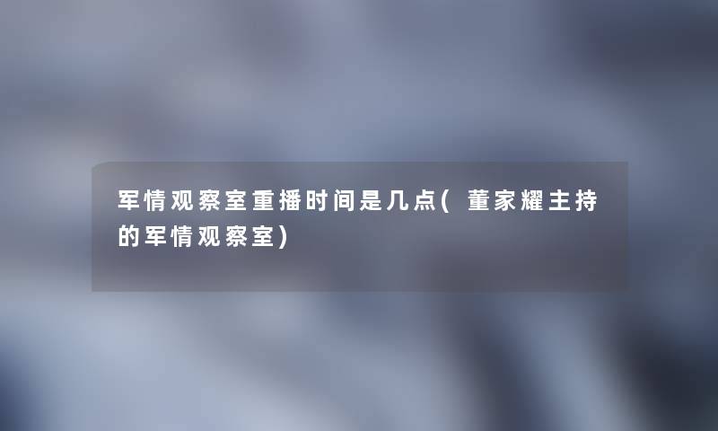 军情观察室重播时间是几点(董家耀主持的军情观察室)