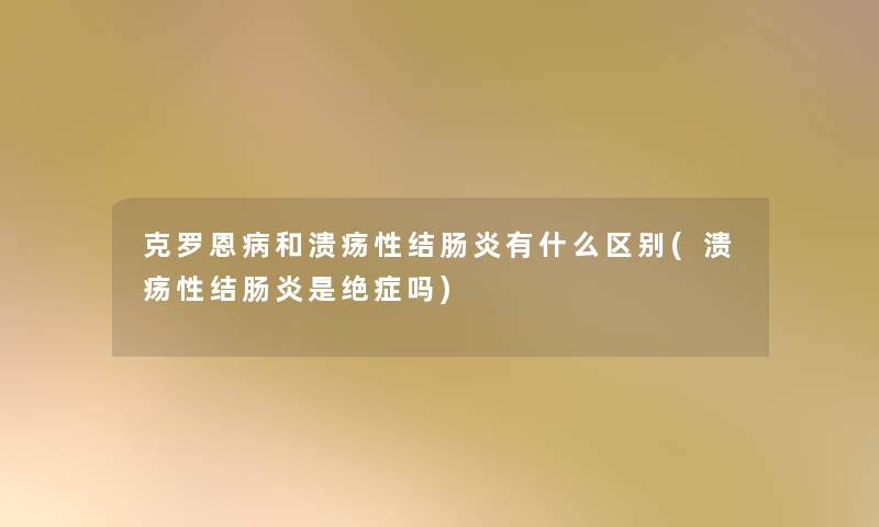 克罗恩病和溃疡性结肠炎有什么区别(溃疡性结肠炎是绝症吗)