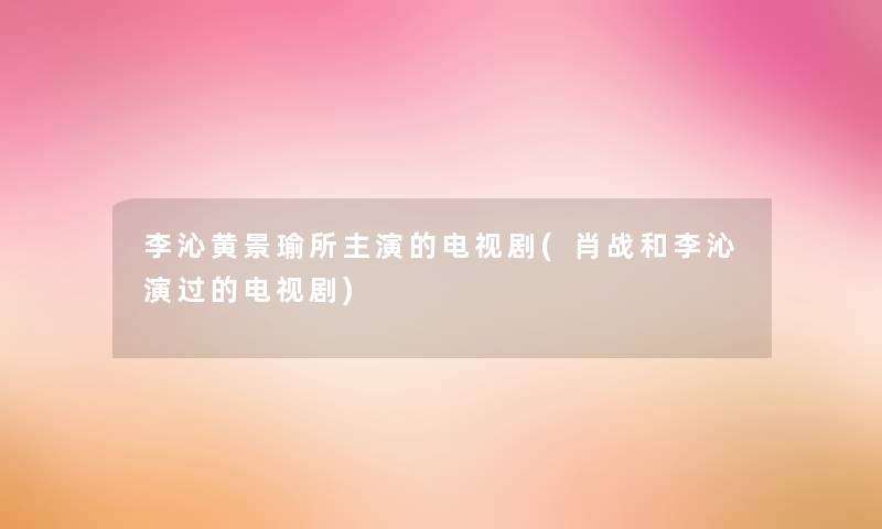 李沁黄景瑜所主演的电视剧(肖战和李沁演过的电视剧)