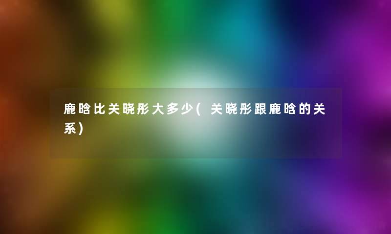 鹿晗比关晓彤大多少(关晓彤跟鹿晗的关系)