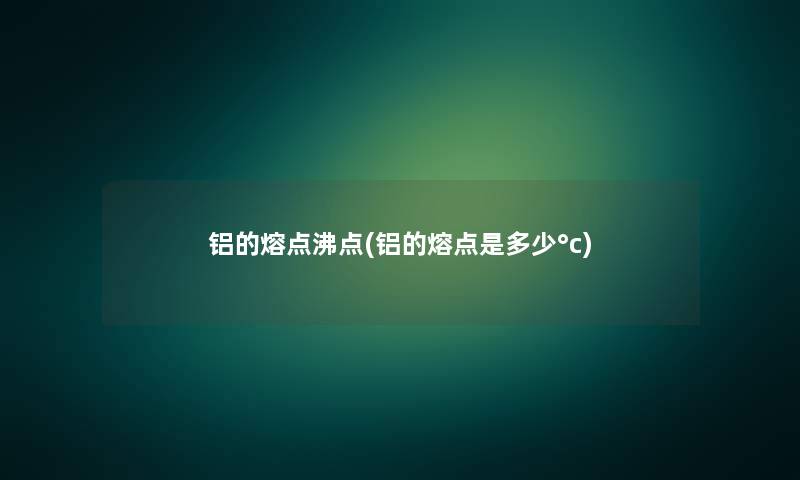 铝的熔点沸点(铝的熔点是多少°c)