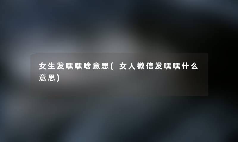 女生发嘿嘿啥意思(女人微信发嘿嘿什么意思)