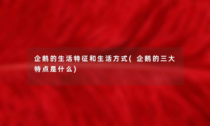 企鹅的生活特征和生活方式(企鹅的三大特点是什么)