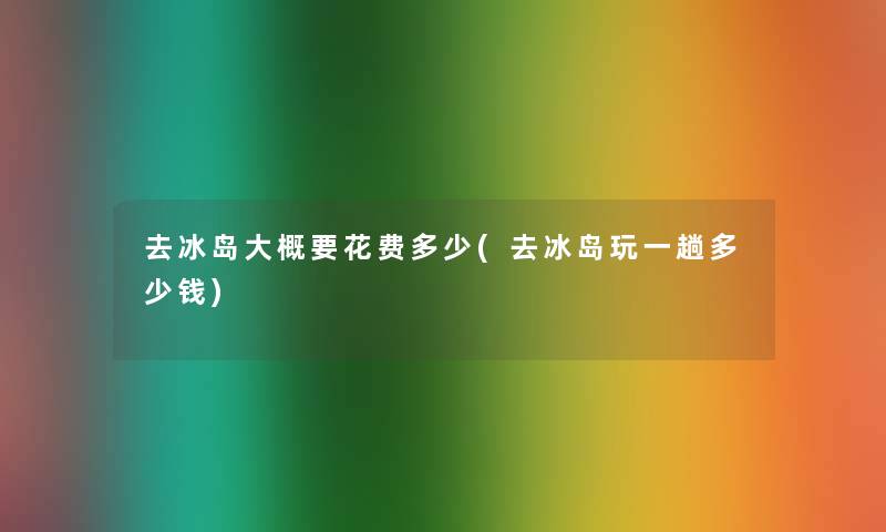 去冰岛大概要花费多少(去冰岛玩一趟多少钱)