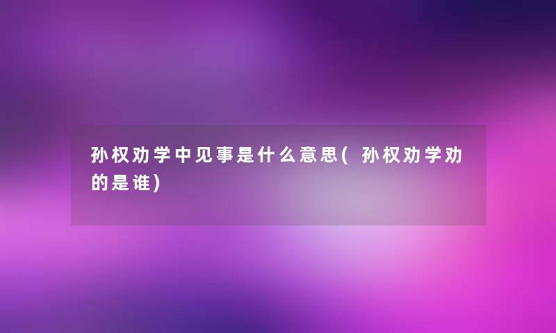 孙权劝学中见事是什么意思(孙权劝学劝的是谁)