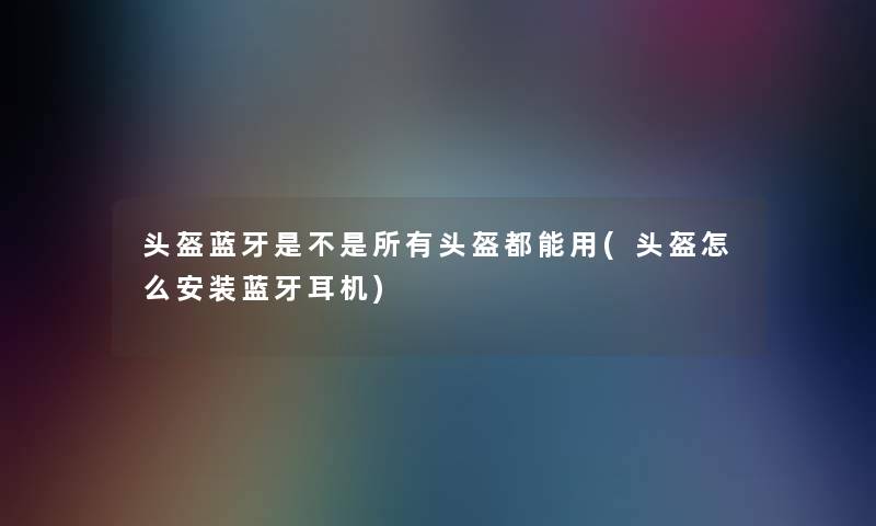 头盔蓝牙是不是所有头盔都能用(头盔怎么安装蓝牙耳机)